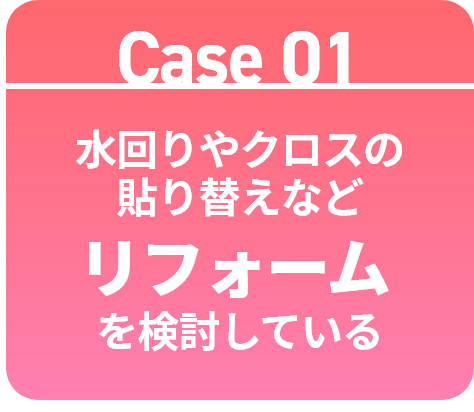Case 01 水回りやクロスの貼り替えなどリフォームを検討している