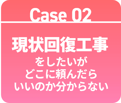 Case 02 現状回復工事をしたいがどこに頼んだらいいのか分からない