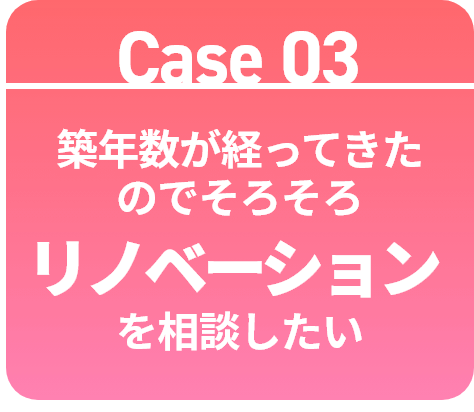 Case 03 築年数が経ってきたのでそろそろ築年数が経ってきたのでそろそろリノベーションを相談したい