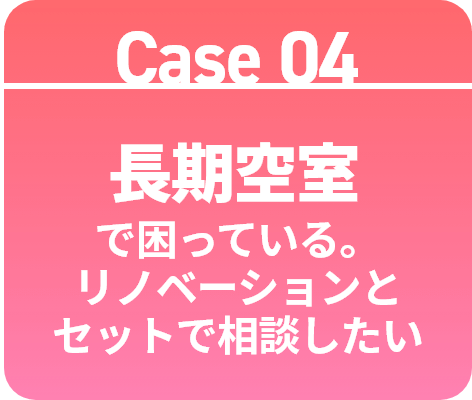 Case 04 長期空室で困っている。リノベーションとセットで相談したい